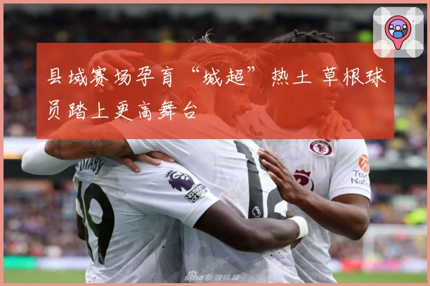 县域赛场孕育“城超”热土 草根球员踏上更高舞台