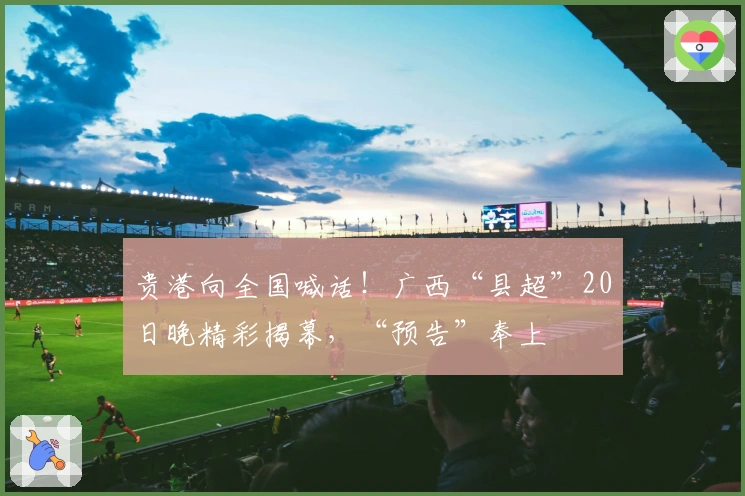 贵港向全国喊话！广西“县超”20日晚精彩揭幕，“预告”奉上