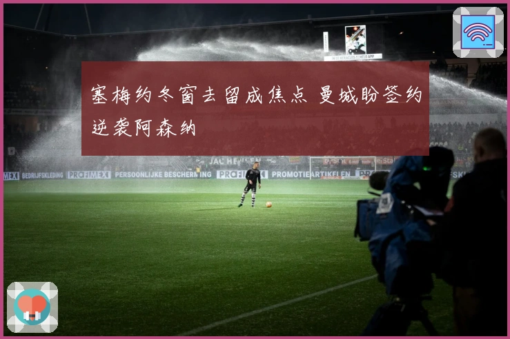 塞梅约冬窗去留成焦点 曼城盼签约逆袭阿森纳