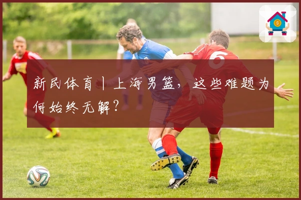 新民体育丨上海男篮，这些难题为何始终无解？