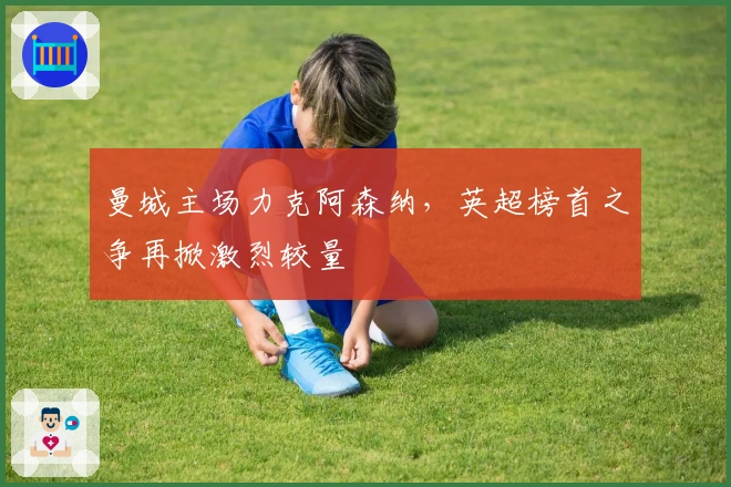 曼城主场力克阿森纳，英超榜首之争再掀激烈较量