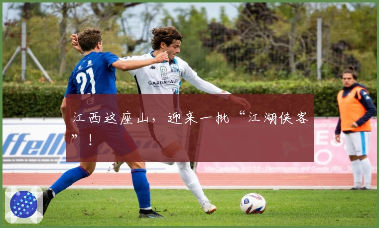 江西这座山，迎来一批“江湖侠客”！