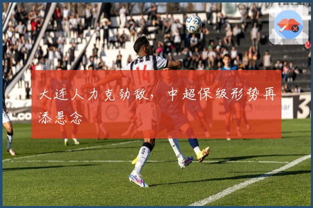 大连人力克劲敌，中超保级形势再添悬念