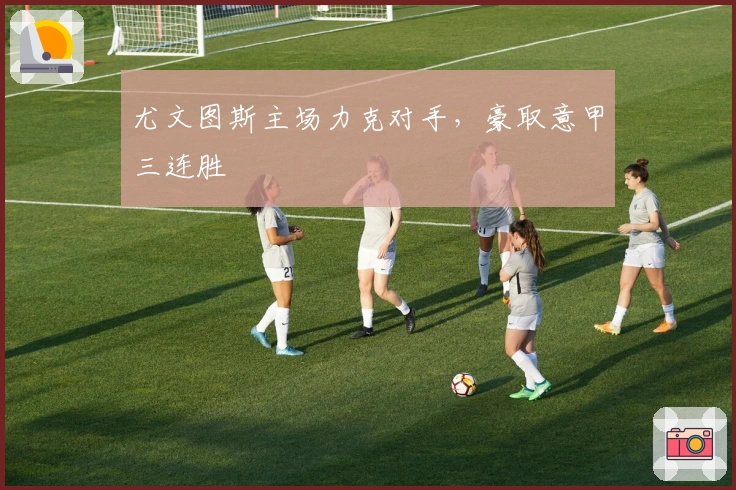 尤文图斯主场力克对手，豪取意甲三连胜