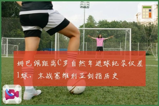 姆巴佩距离C罗自然年进球纪录仅差1球，末战塞维利亚剑指历史