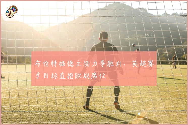 布伦特福德主场力争胜利，英超赛季目标直指欧战席位