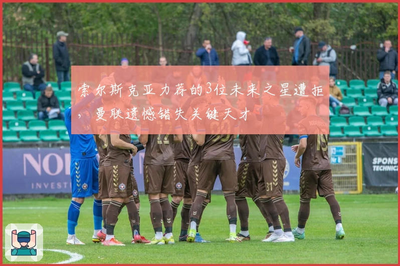 索尔斯克亚力荐的3位未来之星遭拒，曼联遗憾错失关键天才