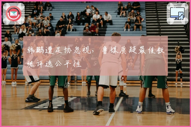 韩鹏遭足协忽视，鲁媒质疑最佳教练评选公平性