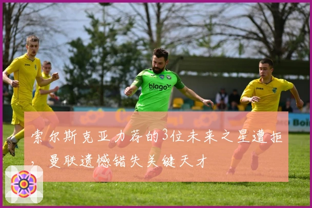 索尔斯克亚力荐的3位未来之星遭拒，曼联遗憾错失关键天才