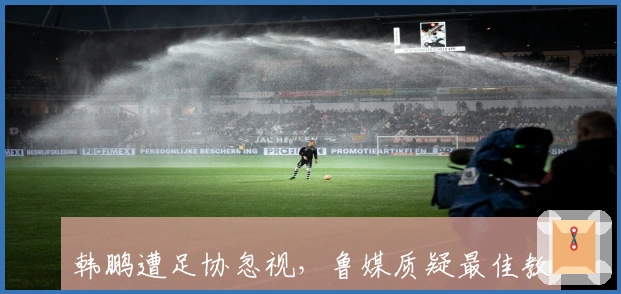 韩鹏遭足协忽视，鲁媒质疑最佳教练评选公平性