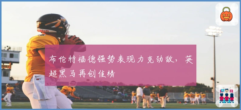 布伦特福德强势表现力克劲敌，英超黑马再创佳绩