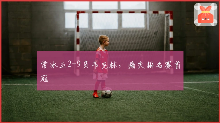 常冰玉2-9负韦克林，痛失排名赛首冠